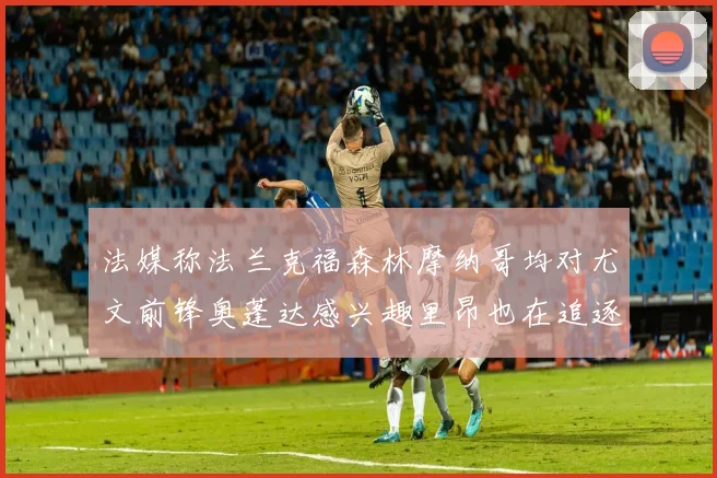法媒称法兰克福森林摩纳哥均对尤文前锋奥蓬达感兴趣里昂也在追逐他