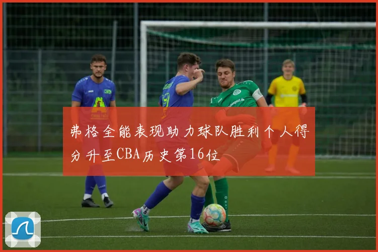 弗格全能表现助力球队胜利个人得分升至CBA历史第16位