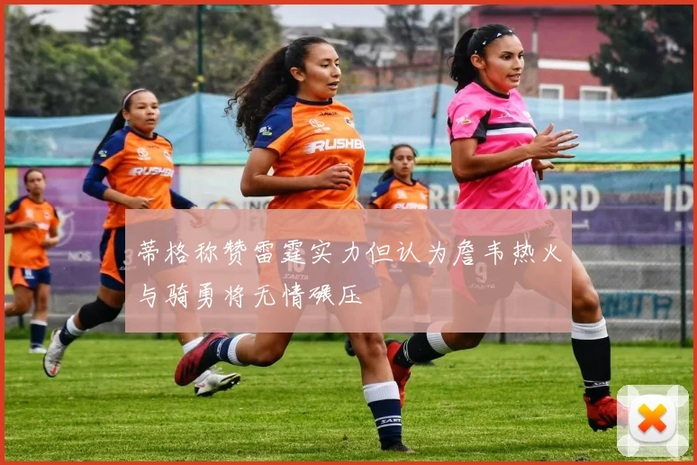蒂格称赞雷霆实力但认为詹韦热火与骑勇将无情碾压