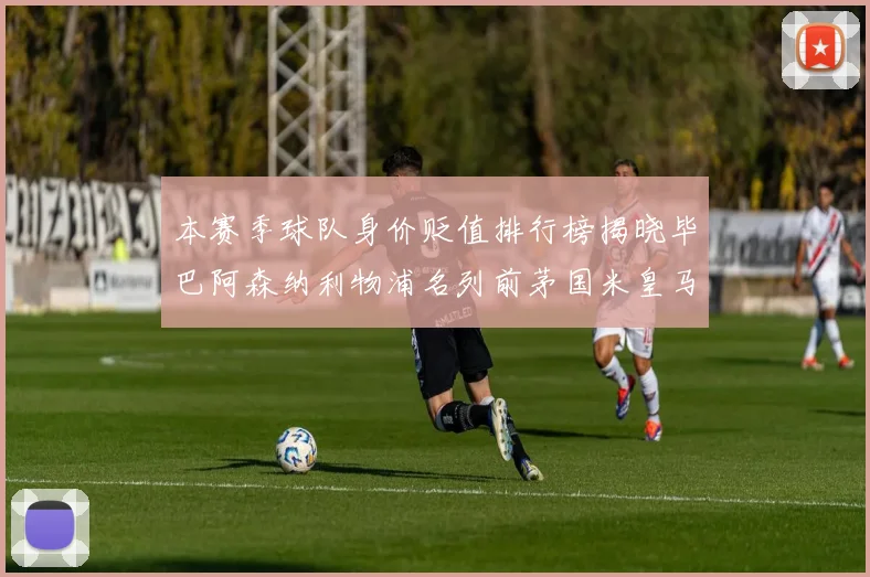 本赛季球队身价贬值排行榜揭晓毕巴阿森纳利物浦名列前茅国米皇马紧随其后