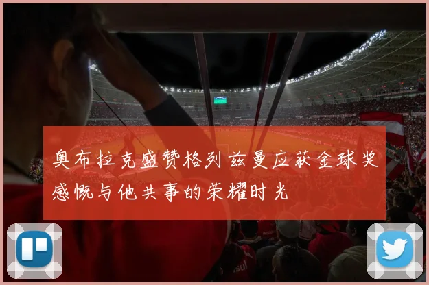 奥布拉克盛赞格列兹曼应获金球奖感慨与他共事的荣耀时光