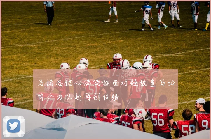 马诺洛信心满满称面对强敌皇马必将全力以赴再创佳绩