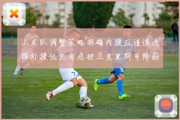 山东队调整策略明确内援应谨慎选择外援优先考虑控卫克里斯可降薪续约