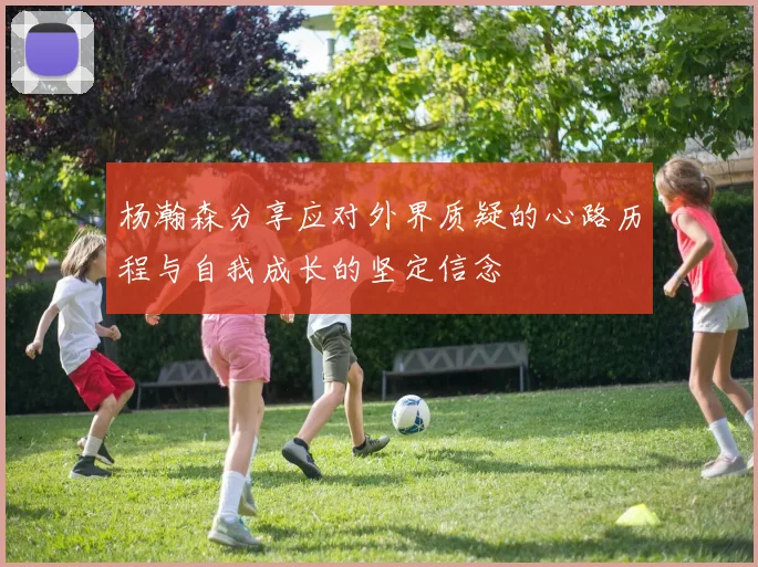 杨瀚森分享应对外界质疑的心路历程与自我成长的坚定信念