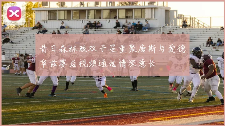 昔日森林狼双子星重聚唐斯与爱德华兹赛后视频通话情深意长
