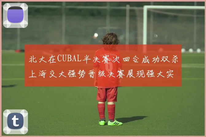 北大在CUBAL半决赛次回合成功双杀上海交大强势晋级决赛展现强大实力