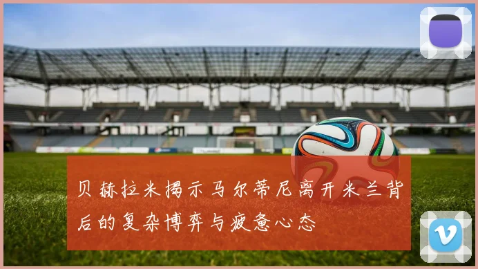 贝赫拉米揭示马尔蒂尼离开米兰背后的复杂博弈与疲惫心态