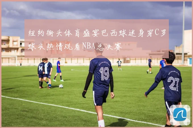 纽约街头体育盛宴巴西球迷身穿C罗球衣热情观看NBA总决赛